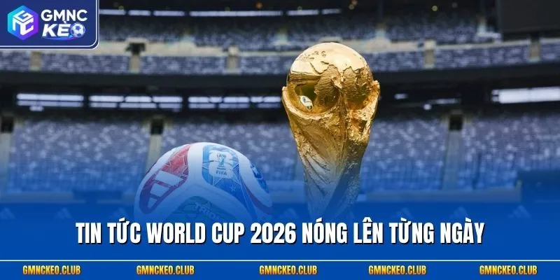 Tin tức World Cup 2026 nóng lên từng ngày